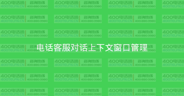 电话客服对话上下文窗口管理-400电话选购平台